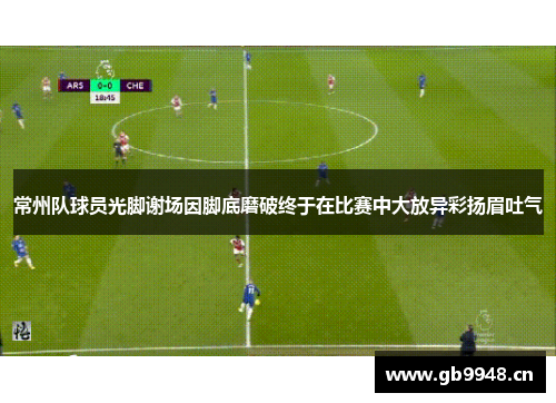 常州队球员光脚谢场因脚底磨破终于在比赛中大放异彩扬眉吐气